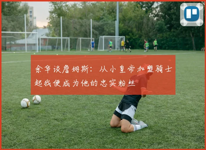 余华谈詹姆斯：从小皇帝加盟骑士起我便成为他的忠实粉丝