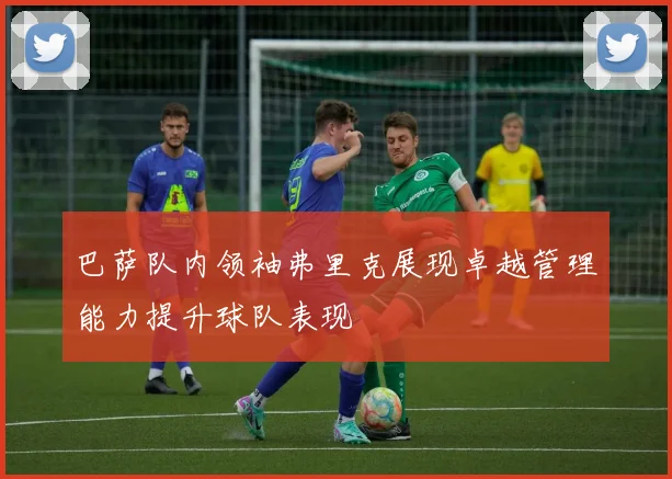 巴萨队内领袖弗里克展现卓越管理能力提升球队表现