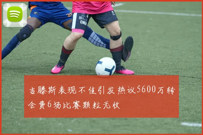 吉滕斯表现不佳引发热议5600万转会费6场比赛颗粒无收