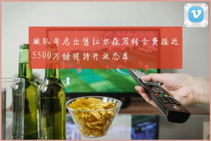 狼队考虑出售拉尔森若转会费接近5500万镑将持开放态度