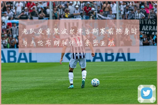 老队友重聚波尔津吉斯赛前热身时与杰伦布朗和怀特亲密互动
