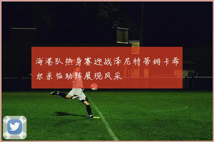 海港队热身赛迎战泽尼特蒂姆卡希尔亲临助阵展现风采