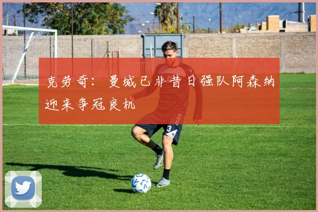 克劳奇：曼城已非昔日强队阿森纳迎来争冠良机