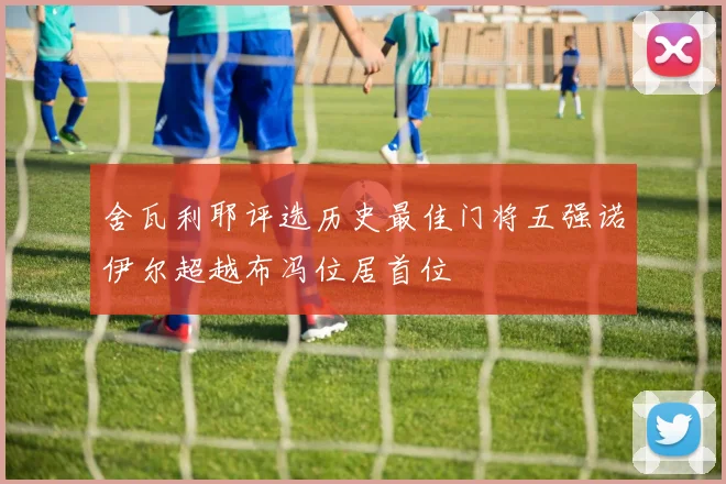 舍瓦利耶评选历史最佳门将五强诺伊尔超越布冯位居首位