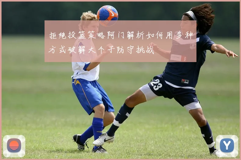 拒绝投篮策略阿门解析如何用多种方式破解大个子防守挑战