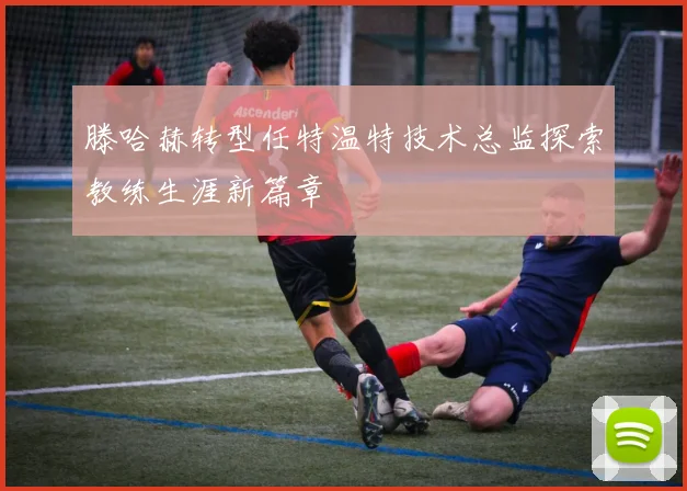 滕哈赫转型任特温特技术总监探索教练生涯新篇章