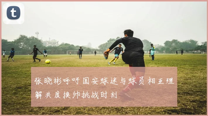 张晓彬呼吁国安球迷与球员相互理解共度换帅挑战时刻