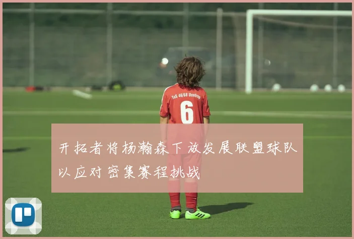 开拓者将杨瀚森下放发展联盟球队以应对密集赛程挑战