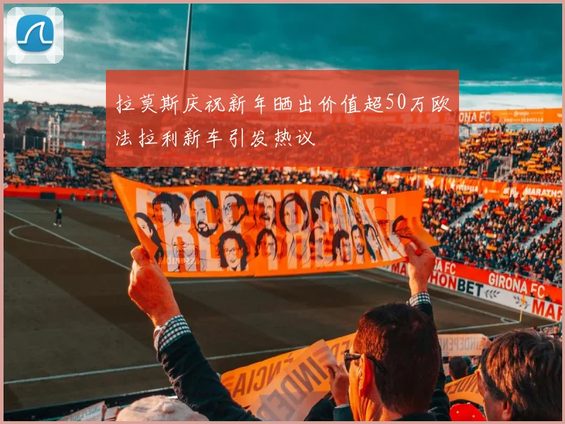 拉莫斯庆祝新年晒出价值超50万欧法拉利新车引发热议