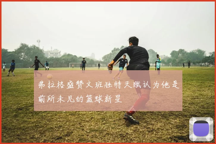 弗拉格盛赞文班独特天赋认为他是前所未见的篮球新星