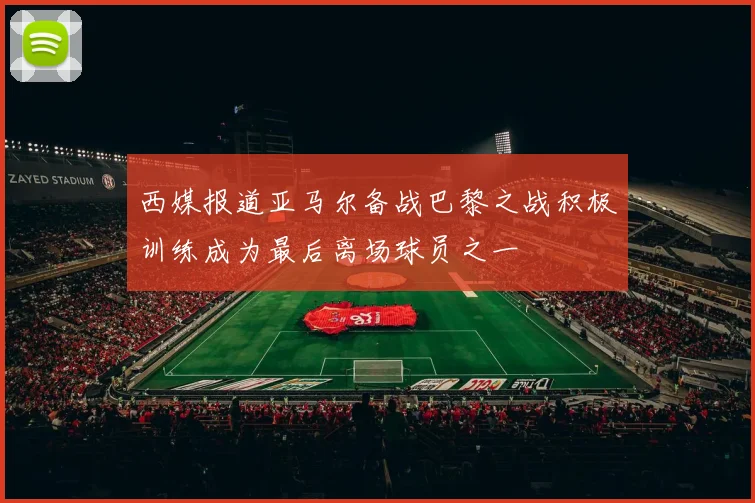 西媒报道亚马尔备战巴黎之战积极训练成为最后离场球员之一