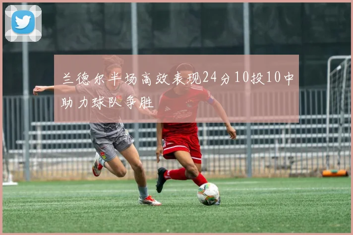 兰德尔半场高效表现24分10投10中助力球队争胜