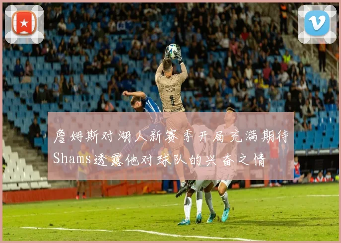 詹姆斯对湖人新赛季开局充满期待Shams透露他对球队的兴奋之情