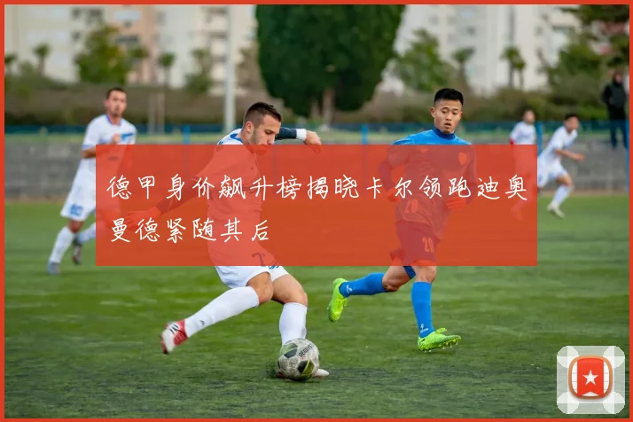 德甲身价飙升榜揭晓卡尔领跑迪奥曼德紧随其后