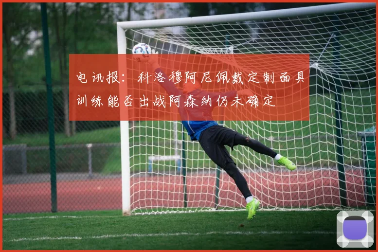 电讯报：科洛穆阿尼佩戴定制面具训练能否出战阿森纳仍未确定