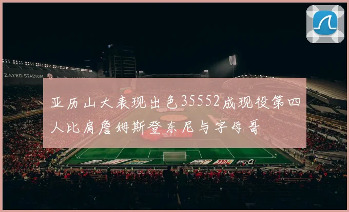 亚历山大表现出色35552成现役第四人比肩詹姆斯登东尼与字母哥