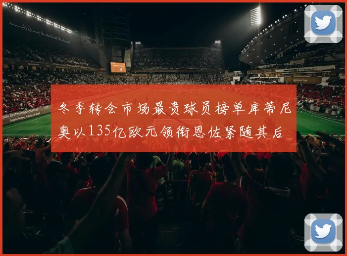 冬季转会市场最贵球员榜单库蒂尼奥以135亿欧元领衔恩佐紧随其后