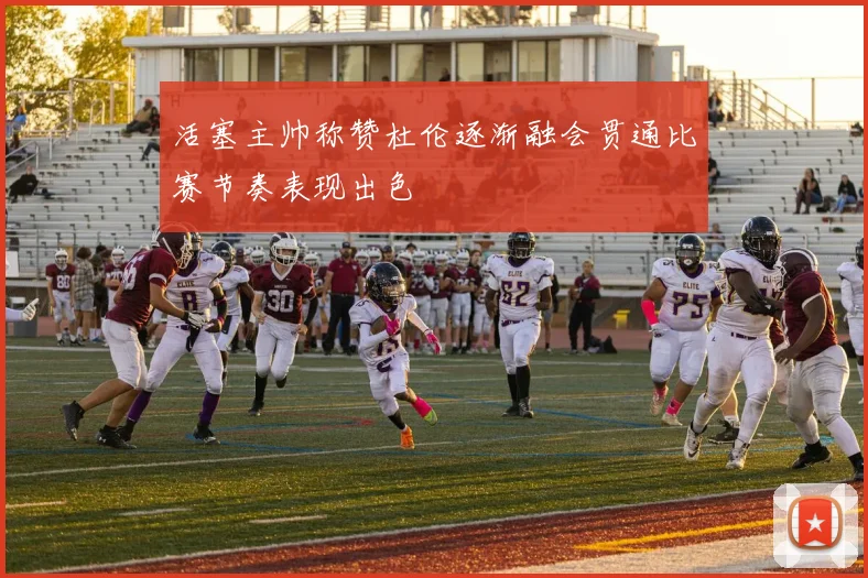 活塞主帅称赞杜伦逐渐融会贯通比赛节奏表现出色