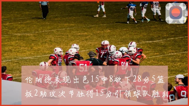 伦纳德表现出色15中8砍下28分5篮板2助攻次节独得15分引领球队胜利