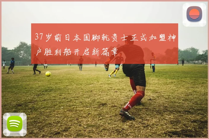 37岁前日本国脚乾贵士正式加盟神户胜利船开启新篇章