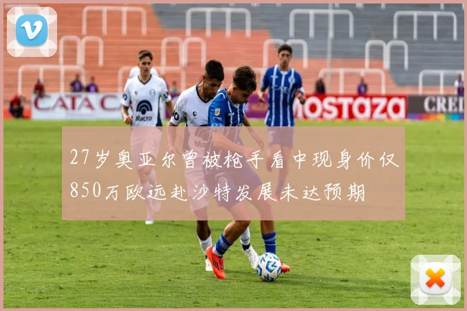27岁奥亚尔曾被枪手看中现身价仅850万欧远赴沙特发展未达预期