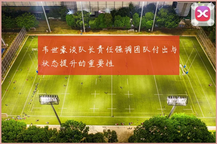 韦世豪谈队长责任强调团队付出与状态提升的重要性