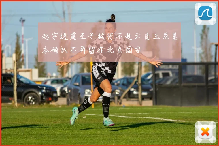 赵宇透露王子铭将不赴云南玉昆基本确认不再留在北京国安