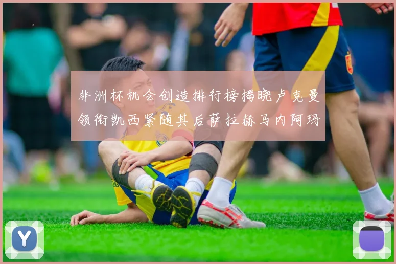 非洲杯机会创造排行榜揭晓卢克曼领衔凯西紧随其后萨拉赫马内阿玛德跻身前五